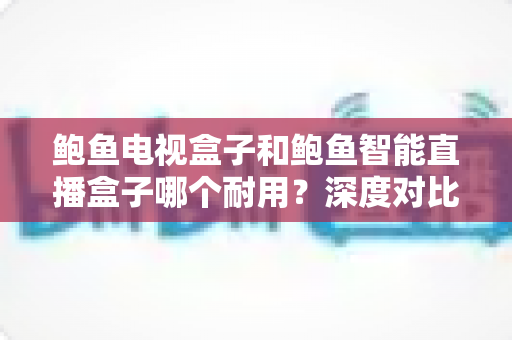 鲍鱼电视盒子和鲍鱼智能直播盒子哪个耐用？深度对比解析助你选对耐用好盒子