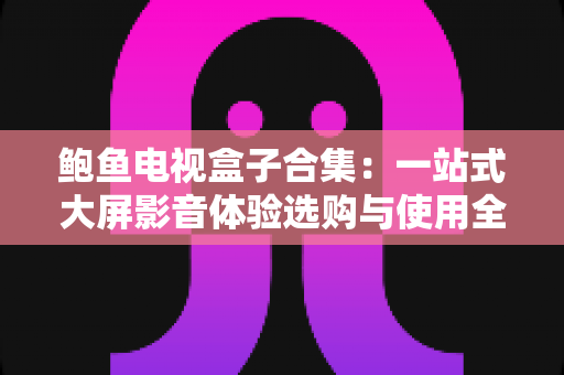 鲍鱼电视盒子合集：一站式大屏影音体验选购与使用全攻略