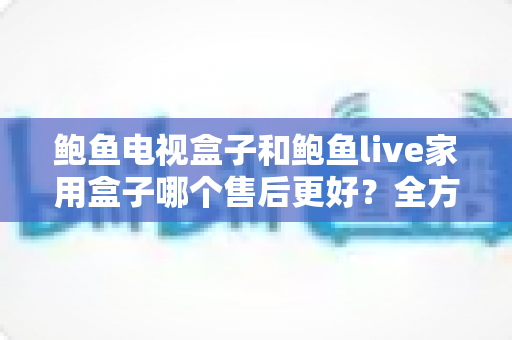 鲍鱼电视盒子和鲍鱼live家用盒子哪个售后更好？全方位售后对比解析，帮你买得放心用得安心