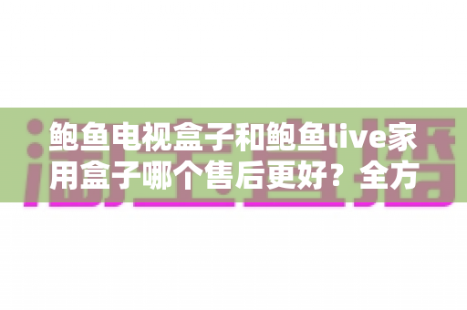 鲍鱼电视盒子和鲍鱼live家用盒子哪个售后更好？全方位售后对比解析，帮你买得放心用得安心