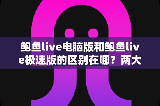 鲍鱼live电脑版和鲍鱼live极速版的区别在哪?两大版本全方位对比与选购指南 鲍鱼live电脑版和鲍鱼live极速版的区别在哪?两大版本全方位对比与选购指南