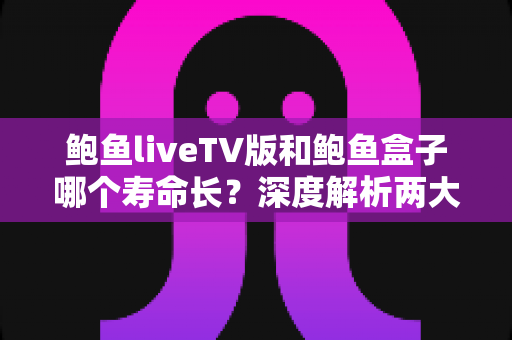 鲍鱼liveTV版和鲍鱼盒子哪个寿命长？深度解析两大观影方案的耐用性差异与选购指南