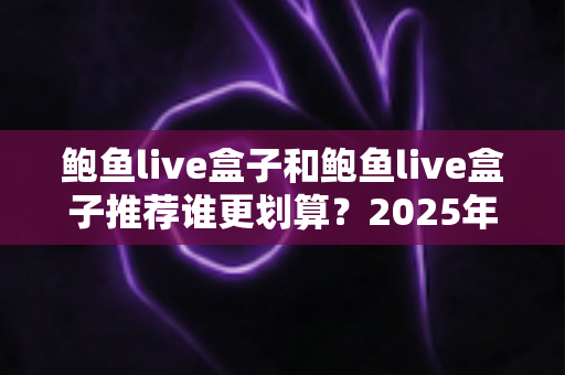 鲍鱼live盒子和鲍鱼live盒子推荐谁更划算？2025年高性价比活鲜包装选购全指南