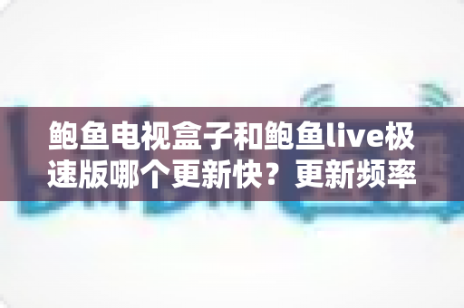 鲍鱼电视盒子和鲍鱼live极速版哪个更新快？更新频率、影响因素与选择建议全解析
