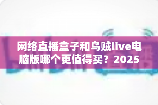 网络直播盒子和乌贼live电脑版哪个更值得买？2025年最全选购对比指南，帮你避坑省钱