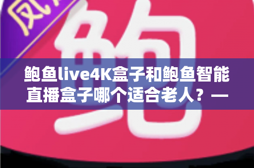 鲍鱼live4K盒子和鲍鱼智能直播盒子哪个适合老人？——子女必读的长辈选购与使用全攻略