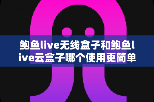 鲍鱼live无线盒子和鲍鱼live云盒子哪个使用更简单？2025年最全上手难度对比指南