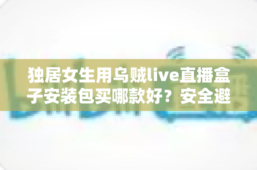 独居女生用乌贼live直播盒子安装包买哪款好?安全避坑与高性价比选购全攻略 独居女生用乌贼live直播盒子安装包买哪款好?安全避坑与高性价比选购全攻略