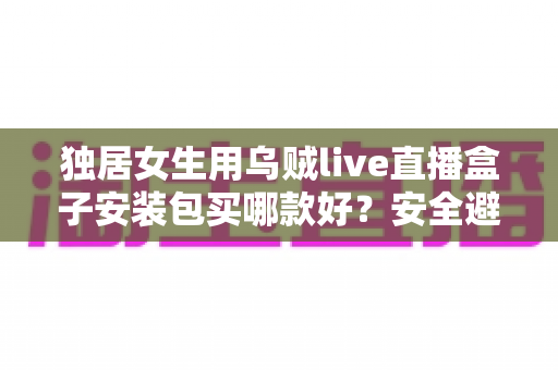 独居女生用乌贼live直播盒子安装包买哪款好?安全避坑与高性价比选购全攻略 独居女生用乌贼live直播盒子安装包买哪款好?安全避坑与高性价比选购全攻略