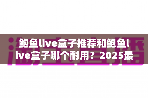 鲍鱼live盒子推荐和鲍鱼live盒子哪个耐用？2025最新电视盒子选购避坑指南