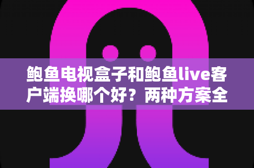 鲍鱼电视盒子和鲍鱼live客户端换哪个好？两种方案全方位对比与选择指南