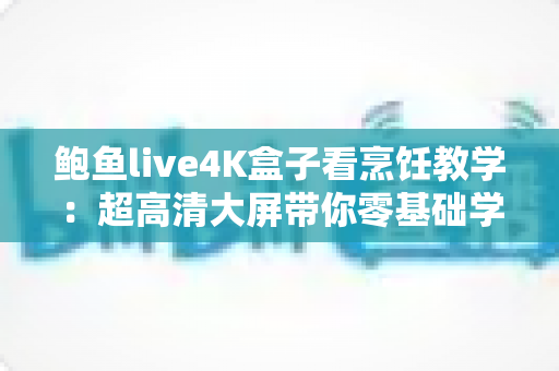 鲍鱼live4K盒子看烹饪教学：超高清大屏带你零基础学做餐厅级鲍鱼美味