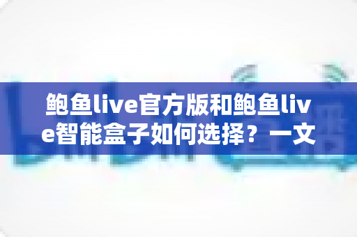 鲍鱼live官方版和鲍鱼live智能盒子如何选择?一文读懂两款产品差异的最优选购指南 鲍鱼live官方版和鲍鱼live智能盒子如何选择?一文读懂两款产品差异的最优选购指南