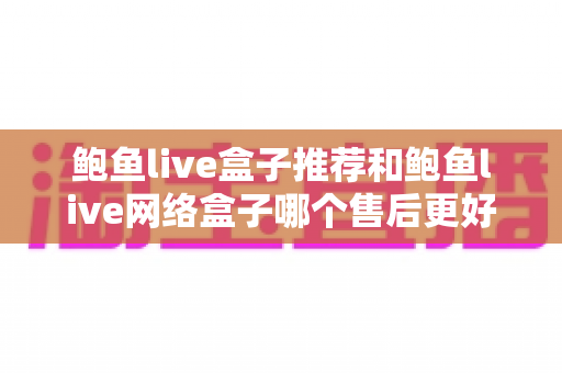 鲍鱼live盒子推荐和鲍鱼live网络盒子哪个售后更好？售后对比全解析与避坑选购指南
