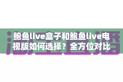 鲍鱼live盒子和鲍鱼live电视版如何选择？全方位对比指南助您做出明智决定