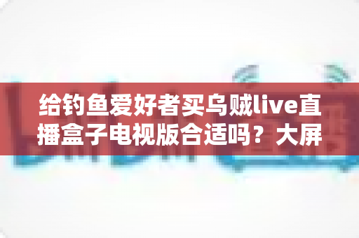 给钓鱼爱好者买乌贼live直播盒子电视版合适吗?大屏观钓体验、优缺点与选购建议全解析 给钓鱼爱好者买乌贼live直播盒子电视版合适吗?大屏观钓体验、优缺点与选购建议全解析