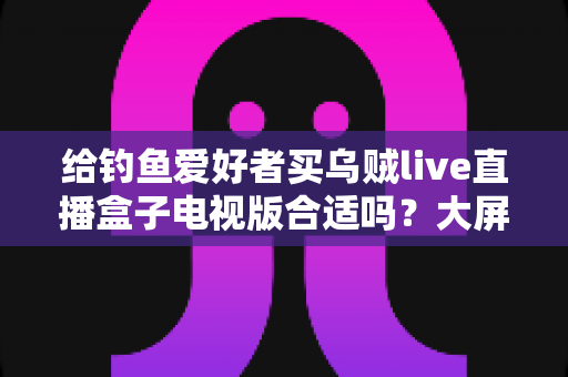 给钓鱼爱好者买乌贼live直播盒子电视版合适吗?大屏观钓体验、优缺点与选购建议全解析 给钓鱼爱好者买乌贼live直播盒子电视版合适吗?大屏观钓体验、优缺点与选购建议全解析