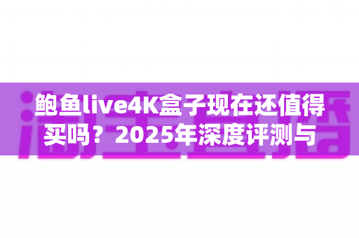 鲍鱼live4K盒子现在还值得买吗?2025年深度评测与购买避坑指南 鲍鱼live4K盒子现在还值得买吗?2025年深度评测与购买避坑指南