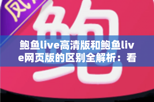 鲍鱼live高清版和鲍鱼live网页版的区别全解析：看完这篇你就知道该选哪个版本
