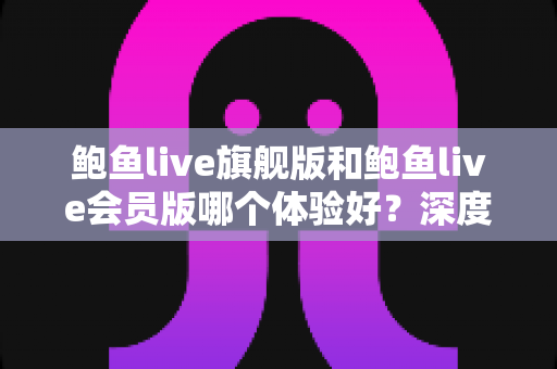 鲍鱼live旗舰版和鲍鱼live会员版哪个体验好?深度对比解析帮你选对版本 鲍鱼live旗舰版和鲍鱼live会员版哪个体验好?深度对比解析帮你选对版本