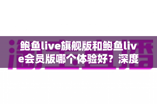 鲍鱼live旗舰版和鲍鱼live会员版哪个体验好?深度对比解析帮你选对版本 鲍鱼live旗舰版和鲍鱼live会员版哪个体验好?深度对比解析帮你选对版本