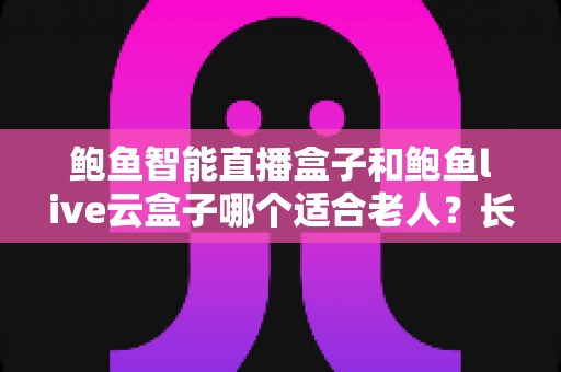 鲍鱼智能直播盒子和鲍鱼live云盒子哪个适合老人？长辈电视盒子超详细选购指南与真实体验分析