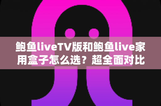 鲍鱼liveTV版和鲍鱼live家用盒子怎么选？超全面对比评测，帮你一步到位选对不踩坑