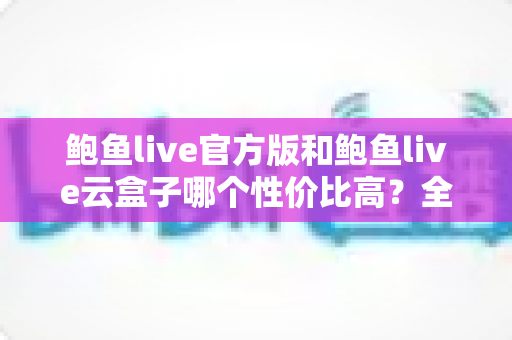 鲍鱼live官方版和鲍鱼live云盒子哪个性价比高？全方位对比与选购指南