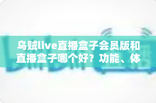 乌贼live直播盒子会员版和直播盒子哪个好？功能、体验与性价比全面对比指南