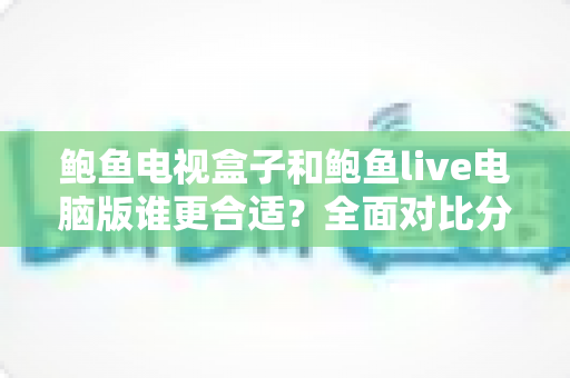 鲍鱼电视盒子和鲍鱼live电脑版谁更合适？全面对比分析与选购指南