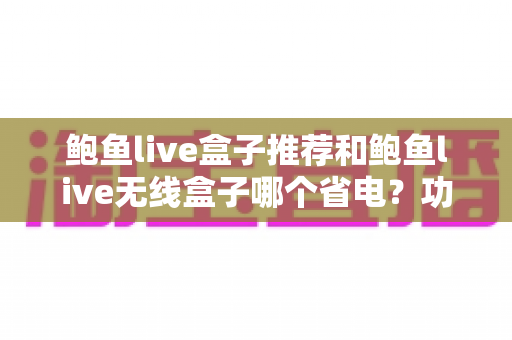 鲍鱼live盒子推荐和鲍鱼live无线盒子哪个省电？功耗深度对比与选购指南全解析