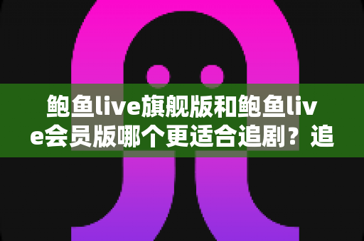 鲍鱼live旗舰版和鲍鱼live会员版哪个更适合追剧？追剧党必读的版本对比全解析