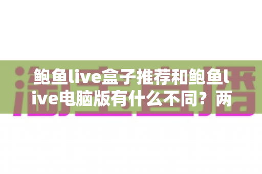 鲍鱼live盒子推荐和鲍鱼live电脑版有什么不同?两大版本全面对比解析与选购指南 鲍鱼live盒子推荐和鲍鱼live电脑版有什么不同?两大版本全面对比解析与选购指南