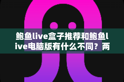 鲍鱼live盒子推荐和鲍鱼live电脑版有什么不同?两大版本全面对比解析与选购指南 鲍鱼live盒子推荐和鲍鱼live电脑版有什么不同?两大版本全面对比解析与选购指南