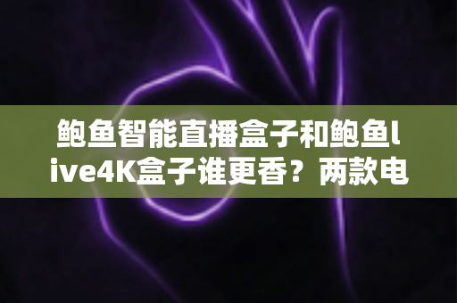 鲍鱼智能直播盒子和鲍鱼live4K盒子谁更香？两款电视盒子深度对比与选购全攻略