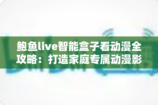 鲍鱼live智能盒子看动漫全攻略：打造家庭专属动漫影院的高性价比之选