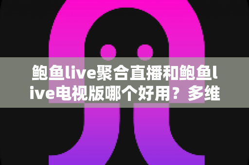 鲍鱼live聚合直播和鲍鱼live电视版哪个好用？多维度深度对比与实用选择指南