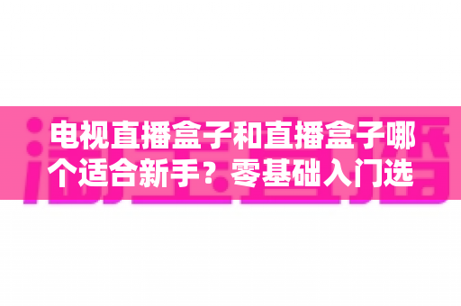 电视直播盒子和直播盒子哪个适合新手?零基础入门选购全攻略 电视直播盒子和直播盒子哪个适合新手?零基础入门选购全攻略
