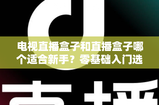 电视直播盒子和直播盒子哪个适合新手？零基础入门选购全攻略