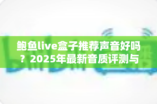鲍鱼live盒子推荐声音好吗?2025年最新音质评测与购买指南全解析 鲍鱼live盒子推荐声音好吗?2025年最新音质评测与购买指南全解析