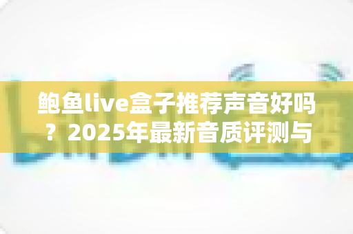 鲍鱼live盒子推荐声音好吗?2025年最新音质评测与购买指南全解析 鲍鱼live盒子推荐声音好吗?2025年最新音质评测与购买指南全解析