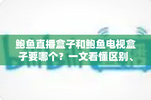 鲍鱼直播盒子和鲍鱼电视盒子要哪个？一文看懂区别、优势与选购建议