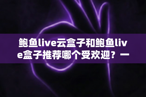 鲍鱼live云盒子和鲍鱼live盒子推荐哪个受欢迎？一文看懂核心差异与选购指南