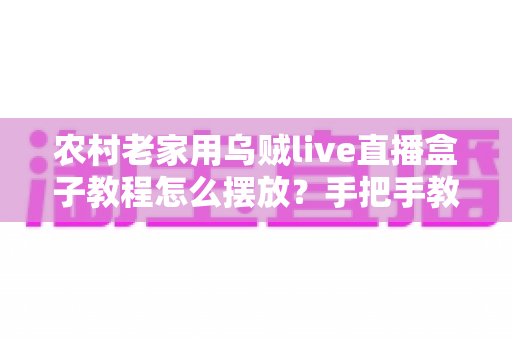 农村老家用乌贼live直播盒子教程怎么摆放？手把手教你正确安装位置与摆放技巧全攻略