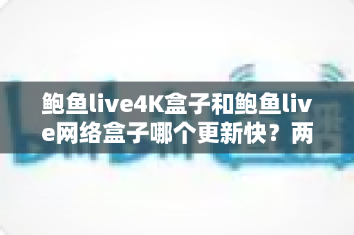鲍鱼live4K盒子和鲍鱼live网络盒子哪个更新快？两大热门电视盒子深度对比与选购全指南