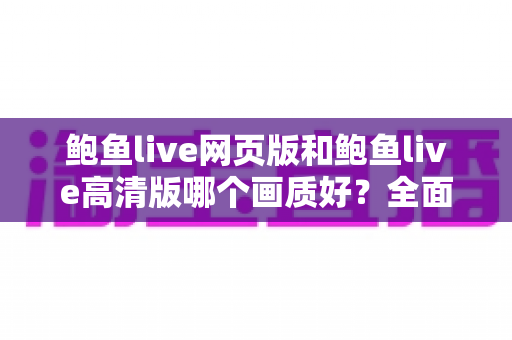 鲍鱼live网页版和鲍鱼live高清版哪个画质好？全面对比与实用选择指南
