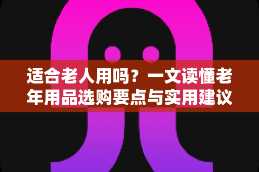 适合老人用吗?一文读懂老年用品选购要点与实用建议 适合老人用吗?一文读懂老年用品选购要点与实用建议