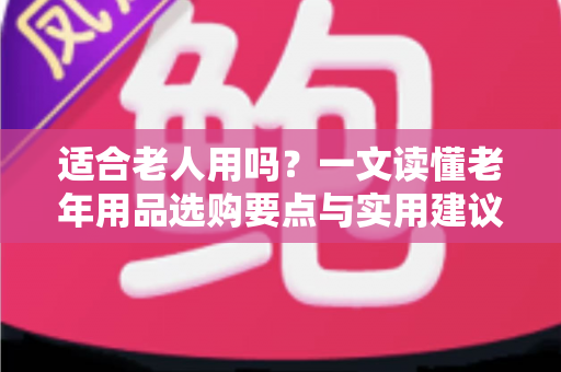 适合老人用吗?一文读懂老年用品选购要点与实用建议 适合老人用吗?一文读懂老年用品选购要点与实用建议