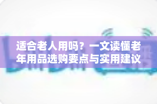 适合老人用吗？一文读懂老年用品选购要点与实用建议