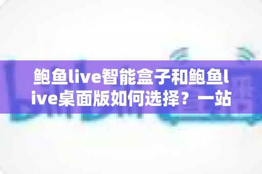 鲍鱼live智能盒子和鲍鱼live桌面版如何选择？一站式深度对比评测助你轻松做决定